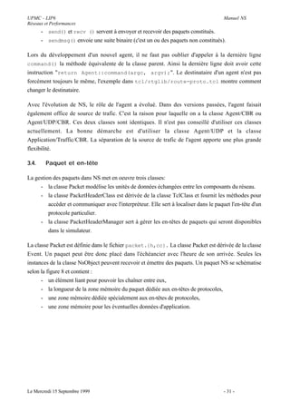 UPMC - LIP6                                                                            Manuel NS
Réseaux et Performances
       - send() et recv () servent à envoyer et recevoir des paquets constitués.
       - sendmsg() envoie une suite binaire (c'est un ou des paquets non constitués).

Lors du développement d'un nouvel agent, il ne faut pas oublier d'appeler à la dernière ligne
command() la méthode équivalente de la classe parent. Ainsi la dernière ligne doit avoir cette
instruction "return Agent::command(argc, argv);". Le destinataire d'un agent n'est pas
forcément toujours le même, l'exemple dans tcl/rtglib/route-proto.tcl montre comment
changer le destinataire.

Avec l'évolution de NS, le rôle de l'agent a évolué. Dans des versions passées, l'agent faisait
également office de source de trafic. C'est la raison pour laquelle on a la classe Agent/CBR ou
Agent/UDP/CBR. Ces deux classes sont identiques. Il n'est pas conseillé d'utiliser ces classes
actuellement. La bonne démarche est d'utiliser la classe Agent/UDP et la classe
Application/Traffic/CBR. La séparation de la source de trafic de l'agent apporte une plus grande
flexibilité.

3.4.     Paquet et en-tête

La gestion des paquets dans NS met en oeuvre trois classes:
     - la classe Packet modélise les unités de données échangées entre les composants du réseau.
     - la classe PacketHeaderClass est dérivée de la classe TclClass et fournit les méthodes pour
         accéder et communiquer avec l'interpréteur. Elle sert à localiser dans le paquet l'en-tête d'un
         protocole particulier.
     - la classe PacketHeaderManager sert à gérer les en-têtes de paquets qui seront disponibles
         dans le simulateur.

La classe Packet est définie dans le fichier packet.{h,cc}. La classe Packet est dérivée de la classe
Event. Un paquet peut être donc placé dans l'échéancier avec l'heure de son arrivée. Seules les
instances de la classe NsObject peuvent recevoir et émettre des paquets. Un paquet NS se schématise
selon la figure 8 et contient :
      - un élément liant pour pouvoir les chaîner entre eux,
      - la longueur de la zone mémoire du paquet dédiée aux en-têtes de protocoles,
      - une zone mémoire dédiée spécialement aux en-têtes de protocoles,
      - une zone mémoire pour les éventuelles données d'application.




Le Mercredi 15 Septembre 1999                                                          - 31 -
 