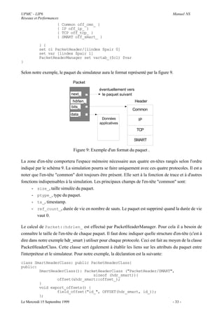 UPMC - LIP6                                                                               Manuel NS
Réseaux et Performances
                      {   Common off_cmn_ }
                      {   IP off_ip_ }
                      {   TCP off_tcp_ }
                      {   SMART off_smart_ }

           } {
           set cl PacketHeader/[lindex $pair 0]
           set var [lindex $pair 1]
           PacketHeaderManager set vartab_($cl) $var
}

Selon notre exemple, le paquet du simulateur aura le format représenté par la figure 9.

                                 Packet
                                               éventuellement vers
                                next_           le paquet suivant
                                 hdrlen_                             Header
                                bits_
                                                                  Common
                                data_
                                                Données               IP
                                               applicatives
                                                                     TCP

                                                                   SMART

                                 Figure 9: Exemple d'un format du paquet .

La zone d'en-tête comportera l'espace mémoire nécessaire aux quatre en-têtes rangés selon l'ordre
indiqué par le schéma 9. La simulation pourra se faire uniquement avec ces quatre protocoles. Il est a
noter que l'en-tête "common" doit toujours être présent. Elle sert à la fonction de trace et à d'autres
fonctions indispensables à la simulation. Les principaux champs de l'en-tête "common" sont:
      - size_, taille simulée du paquet.
      - ptype_, type du paquet.
      - ts_, timestamp.
      - ref_count_, durée de vie en nombre de sauts. Le paquet est supprimé quand la durée de vie
         vaut 0.

Le calcul de Packet::hdrlen_ est effectué par PacketHeaderManager. Pour cela il a besoin de
connaître le taille de l'en-tête de chaque paquet. Il faut donc indiquer quelle structure d'en-tête (c'est à
dire dans notre exemple hdr_smart ) utiliser pour chaque protocole. Ceci est fait au moyen de la classe
PacketHeaderClass. Cette classe sert également à établir les liens sur les attributs du paquet entre
l'interpréteur et le simulateur. Pour notre exemple, la déclaration est la suivante:
class SmartHeaderClass: public PacketHeaderClass{
public:
        SmartHeaderClass(): PacketHeaderClass ("PacketHeader/SMART",
                                sizeof (hdr_smart)){
                offset(&hdr_smart::offset_);
        }
        void export_offsets() {
                field_offset("id_", OFFSET(hdr_smart, id_));
        };
Le Mercredi 15 Septembre 1999                                                             - 33 -
 
