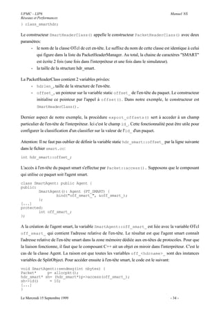 UPMC - LIP6                                                                                Manuel NS
Réseaux et Performances
} class_smarthdr;

Le constructeur SmartHeaderClass() appelle le constructeur PacketHeaderClass() avec deux
paramètres:
     - le nom de la classe OTcl de cet en-tête. Le suffixe du nom de cette classe est identique à celui
         qui figure dans la liste du PacketHeaderManager. Au total, la chaine de caractères "SMART"
         est écrite 2 fois (une fois dans l'interpréteur et une fois dans le simulateur).
     - la taille de la structure hdr_smart.

La PacketHeaderClass contient 2 variables privées:
     - hdrlen_, taille de la structure de l'en-tête.
     - offset_, un pointeur sur la variable static offset_ de l'en-tête du paquet. Le constructeur
        initialise ce pointeur par l'appel à offset() . Dans notre exemple, le constructeur est
         SmartHeaderClass().

Dernier aspect de notre exemple, la procédure export_offsets() sert à acceder à un champ
particulier de l'en-tête de l'interpréteur. Ici c'est le champ id_. Cette fonctionnalité peut être utile pour
configurer la classification d'un classifier sur la valeur de l'id_ d'un paquet.

Attention: Il ne faut pas oublier de définir la variable static hdr_smart::offset_ par la ligne suivante
dans le fichier smart.cc:
int hdr_smart::offset_;

L'accès à l'en-tête du paquet smart s'effectue par Packet::access(). Supposons que le composant
qui utilise ce paquet soit l'agent smart.
class SmartAgent: public Agent {
public:
        SmartAgent(): Agent (PT_SMART) {
                bind("off_smart_", &off_smart_);
        };
[...]
protected:
        int off_smart_;
};

A la création de l'agent smart, la variable SmartAgent::off_smart_ est liée avec la variable OTcl
off_smart_ qui contient l'adresse relative de l'en-tête. Le résultat est que l'agent smart connaît
l'adresse relative de l'en-tête smart dans la zone mémoire dédiée aux en-têtes de protocoles. Pour que
la liaison fonctionne, il faut que le composant C++ ait un objet en miroir dans l'interpréteur. C'est le
cas de la classe Agent. La raison est que toutes les variables off_<hdrname>_ sont des instances
variables de SplitObject. Pour accéder ensuite à l'en-tête smart, le code est le suivant:
void SmartAgent::sendmsg(int nbytes) {
Packet*     p= allocpkt();
hdr_smart* sh= (hdr_smart*)p->access(off_smart_);
sh->id()     = 10;
[...]
}

Le Mercredi 15 Septembre 1999                                                              - 34 -
 