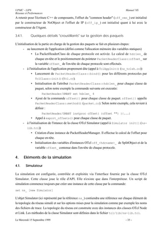 UPMC - LIP6                                                                           Manuel NS
Réseaux et Performances
A retenir pour l'écriture C++ de composants, l'offset du "common header" (off_cmn_) est initialisé
par le constructeur de NsObject et l'offset de IP (off_ip_ ) est initialisé quant à lui avec le
constructeur de l'Agent.

3.4.1.        Quelques détails "croustillants" sur la gestion des paquets

L'initialisation de la partie en charge de la gestion des paquets se fait en plusieurs étapes:
       - au lancement de l'application (défini comme l'allocation mémoire des variables statiques)
              • La PacketHeaderClass de chaque protocole est activée. Le calcul de hdrlen_ de
                 chaque en-tête et le positionnement du pointeur PacketHeaderClass::offset_ sur
                 la variable offset_ de l'en-tête de chaque protocole sont effectués.
       - à l'initialisation de l'application proprement dite (appel à TclAppInit() (ns_tclsh.cc))
              • Lancement de PacketHeaderClass::bind() pour les différents protocoles par
                 TclClass::init() (Tcl.cc).
              • Initialisation de l'attribut PacketHeaderClass::hdrlen_ pour chaque classe de
                 paquet, selon notre exemple la commande suivante est executée:
                       PacketHeader/SMART set hdrlen_ 4
               • Ajout de la commande offset{} pour chaque classe de paquet. offset{} appelle
                 PacketHeaderClass::method() (packet.cc). Selon notre exemple, cela revient à
                 définir :
                       PacketHeader/SMART instproc offset{ {offset ""} }{...}
               • Appel à export_offsets() pour chaque classe de paquet.
         - à l'initialisation de l'intance de la classe OTcl Simulator (appel à Simulator init{} (ns-
           lib.tcl))
               • Création d'une instance de PacketHeaderManager. Il effectue le calcul de l'offset pour
                   chaque en-tête.
               • Initialisation des variables d'instances OTcl off_<hdrname>_ de SplitObject et de la
                   variable offset_ contenue dans l'en-tête de chaque protocole.


4.       Eléments de la simulation

4.1.       Simulateur

La simulation est configurée, contrôlée et exploitée via l'interface fournie par la classe OTcl
Simulator. Cette classe joue le rôle d'API. Elle n'existe que dans l'interpréteur. Un script de
simulation commence toujours par créer une instance de cette classe par la commande:
set ns_ [new Simulator]

L'objet Simulator (ici représenté par la référence ns_) contiendra une référence sur chaque élément de
la topologie du réseau simulé et sur les options mises pour la simulation comme par exemple les noms
des fichiers de trace. La topologie du réseau est construite avec des instances des classes OTcl Node
et Link. Les méthodes de la classe Simulator sont définies dans le fichier tcl/lib/ns-lib.tcl.

Le Mercredi 15 Septembre 1999                                                         - 35 -
 
