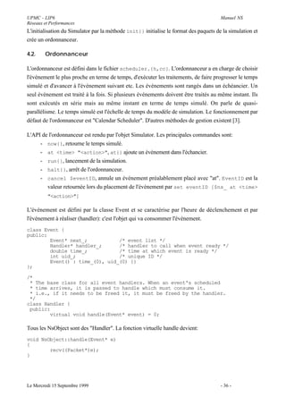 UPMC - LIP6                                                                            Manuel NS
Réseaux et Performances
L'initialisation du Simulator par la méthode init{} initialise le format des paquets de la simulation et
crée un ordonnanceur.

4.2.    Ordonnanceur

L'ordonnanceur est défini dans le fichier scheduler.{h,cc}. L'ordonnanceur a en charge de choisir
l'événement le plus proche en terme de temps, d'exécuter les traitements, de faire progresser le temps
simulé et d'avancer à l'événement suivant etc. Les événements sont rangés dans un échéancier. Un
seul événement est traité à la fois. Si plusieurs événements doivent être traités au même instant. Ils
sont exécutés en série mais au même instant en terme de temps simulé. On parle de quasi-
parallélisme. Le temps simulé est l'échelle de temps du modèle de simulation. Le fonctionnement par
défaut de l'ordonnanceur est "Calendar Scheduler". D'autres méthodes de gestion existent [3].

L'API de l'ordonnanceur est rendu par l'objet Simulator. Les principales commandes sont:
     - now{}, retourne le temps simulé.
     - at <time> "<action>", at{} ajoute un événement dans l'échancier.
     - run{}, lancement de la simulation.
     - halt{}, arrêt de l'ordonnanceur.
     - cancel $eventID, annule un événement préalablement placé avec "at". EventID est la
        valeur retournée lors du placement de l'événement par set eventID [$ns_ at <time>
         "<action>"]

L'événement est défini par la classe Event et se caractérise par l'heure de déclenchement et par
l'événement à réaliser (handler): c'est l'objet qui va consommer l'événement.
class Event {
public:
        Event* next_;           /* event list */
        Handler* handler_;      /* handler to call when event ready */
        double time_;           /* time at which event is ready */
        int uid_;               /* unique ID */
        Event() : time_(0), uid_(0) {}
};

/*
 * The base class for all event handlers. When an event's scheduled
 * time arrives, it is passed to handle which must consume it.
 * i.e., if it needs to be freed it, it must be freed by the handler.
 */
class Handler {
 public:
        virtual void handle(Event* event) = 0;

Tous les NsObject sont des "Handler". La fonction virtuelle handle devient:
void NsObject::handle(Event* e)
{
        recv((Packet*)e);
}




Le Mercredi 15 Septembre 1999                                                          - 36 -
 