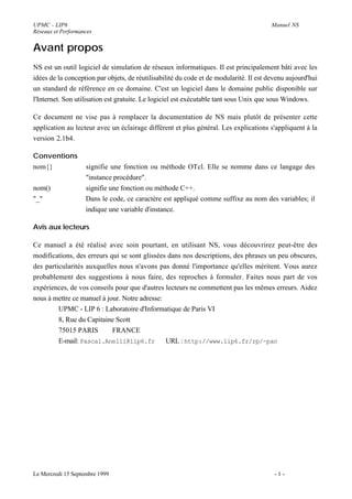 UPMC - LIP6                                                                             Manuel NS
Réseaux et Performances


Avant propos
NS est un outil logiciel de simulation de réseaux informatiques. Il est principalement bâti avec les
idées de la conception par objets, de réutilisabilité du code et de modularité. Il est devenu aujourd'hui
un standard de référence en ce domaine. C'est un logiciel dans le domaine public disponible sur
l'Internet. Son utilisation est gratuite. Le logiciel est exécutable tant sous Unix que sous Windows.

Ce document ne vise pas à remplacer la documentation de NS mais plutôt de présenter cette
application au lecteur avec un éclairage différent et plus général. Les explications s'appliquent à la
version 2.1b4.

Conventions
nom{}               signifie une fonction ou méthode OTcl. Elle se nomme dans ce langage des
                    "instance procédure".
nom()               signifie une fonction ou méthode C++.
"_"                 Dans le code, ce caractère est appliqué comme suffixe au nom des variables; il
                    indique une variable d'instance.

Avis aux lecteurs

Ce manuel a été réalisé avec soin pourtant, en utilisant NS, vous découvrirez peut-être des
modifications, des erreurs qui se sont glissées dans nos descriptions, des phrases un peu obscures,
des particularités auxquelles nous n'avons pas donné l'importance qu'elles méritent. Vous aurez
probablement des suggestions à nous faire, des reproches à formuler. Faites nous part de vos
expériences, de vos conseils pour que d'autres lecteurs ne commettent pas les mêmes erreurs. Aidez
nous à mettre ce manuel à jour. Notre adresse:
         UPMC - LIP 6 : Laboratoire d'Informatique de Paris VI
         8, Rue du Capitaine Scott
         75015 PARIS        FRANCE
         E-mail: Pascal.Anelli@lip6.fr URL : http://www.lip6.fr/rp/~pan




Le Mercredi 15 Septembre 1999                                                            -1-
 