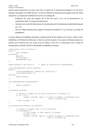 UPMC - LIP6                                                                         Manuel NS
Réseaux et Performances
aucune autre transmission ne peut avoir lieu. La durée de la transmission dépend à la fois de la
longueur du paquet et du débit du lien. Le serveur effectue la transmission du paquet selon un mode
séquentiel. Le composant modélisant un serveur a en charge de:
     - Empêcher de sortir des paquets de la file tant qu'il y en a un en transmission. La
         transmission dure Tt Temps de transmission.
     - Autoriser une nouvelle transmission à la terminaison de la transmission du précédent paquet
         (t0 + Tt)
     - Activer l'objet récepteur d'un paquet à l'instant de réception Tt+Tp. On pose Tp Temps de
         propagation.

La classe Queue et LinkDelay représente respectivement la file d'attente et le serveur. Dans le lien,
LinkDelay est l'élément de délai qui se situe en aval de la queue. Une queue est bloquée jusqu'à ce
qu'elle soit re-activée par son voisin aval (ici délai). C'est avec ce mécanisme que le délai de
transmission est simulé. Soient les déclarations simplifiées suivantes :
class Queue: public Connector {
public:
        void resume();
protected:
        Queue();
        int blocked_;
        QueueHandler qh_;
};

Queue::Queue(): qh_(*this){}            // appel du constructeur QueueHandler

class QueueHandler: public Handler {
public:
        inline QueueHandler (Queue& q): queue_(q) {}
        void handle(Event *);
private:
        Queue& queue_;
};

void QueueHandler::handle(Event*)
{
        queue_.resume();
}

void Queue::resume()
{
        // Enlever un paquet de la file d'attente et l'affecte à p
        if (p != 0) {
                target_->recv(p, &qh_); // passe le paquet à LinkDelay::recv
                                           avec le callback qh_
        } else blocked_ = 0;
}

void Queue::recv(Packet* p, Handler*)
{
        // ajouter le paquet dans la file d'attente
        if (!blocked_) {
                // non bloque, on peut emettre le paquet
                blocked_ = 1;
                target_->recv(p, &qh_); // passe le paquet à LinkDelay::recv
                                          avec le callback qh_
                }
        }

Le Mercredi 15 Septembre 1999                                                       - 38 -
 