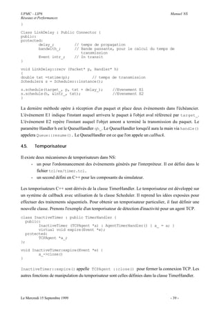 UPMC - LIP6                                                                          Manuel NS
Réseaux et Performances
}

Class LinkDelay : Public Connector {
public:
protected:
        delay_;         // temps de propagation
        bandwith_;      // Bande passante, pour le calcul du temps de
                           transmission
        Event intr_;    // In transit
}

void LinkDelay::recv (Packet* p, Handler* h)
{
double txt =txtime(p);          // temps de transmission
Scheduler& s = Scheduler::instance();

s.schedule(target_, p, txt + delay_);               //Evenement E1
s.schedule(h, &intr_, txt);                         //Evenement E2
}

La dernière méthode opère à réception d'un paquet et place deux événements dans l'échéancier.
L'événement E1 indique l'instant auquel arrivera le paquet à l'objet aval référencé par target_.
L'événement E2 repère l'instant auquel l'objet amont a terminé la transmission du paquet. Le
paramètre Handler h est le QueueHandler qh_. Le QueueHandler lorsqu'il aura la main via handle()
appelera Queue::resume(). Le QueueHandler est ce que l'on appele un callback.

4.5.    Temporisateur

Il existe deux mécanismes de temporisateurs dans NS:
       - un pour l'ordonnancement des événements générés par l'interpréteur. Il est défini dans le
          fichier tcl/ex/timer.tcl.
       - un second défini en C++ pour les composants du simulateur.

Les temporisateurs C++ sont dérivés de la classe TimerHandler. Le temporisateur est développé sur
un système de callback avec utilisation de la classe Scheduler. Il reprend les idées exposées pour
effectuer des traitements séquentiels. Pour obtenir un temporisateur particulier, il faut définir une
nouvelle classe. Prenons l'exemple d'un temporisateur de détection d'inactivité pour un agent TCP.
class InactiveTimer : public TimerHandler {
  public:
        InactiveTimer (TCPAgent *a) : AgentTimerHandler() { a_ = a; }
        virtual void expire(Event *e);
  protected:
        TCPAgent *a_;
};

void InactiveTimer:expire(Event *e) {
        a_->close()
}

InactiveTimer::expire() appelle TCPAgent ::close() pour fermer la connexion TCP. Les
autres fonctions de manipulation du temporisateur sont celles définies dans la classe TimerHandler.




Le Mercredi 15 Septembre 1999                                                        - 39 -
 