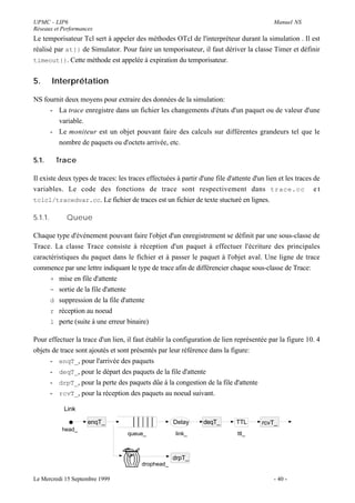 UPMC - LIP6                                                                                 Manuel NS
Réseaux et Performances
Le temporisateur Tcl sert à appeler des méthodes OTcl de l'interpréteur durant la simulation . Il est
réalisé par at{} de Simulator. Pour faire un temporisateur, il faut dériver la classe Timer et définir
timeout{}. Cette méthode est appelée à expiration du temporisateur.


5.       Interprétation

NS fournit deux moyens pour extraire des données de la simulation:
     - La trace enregistre dans un fichier les changements d'états d'un paquet ou de valeur d'une
        variable.
     - Le moniteur est un objet pouvant faire des calculs sur différentes grandeurs tel que le
        nombre de paquets ou d'octets arrivée, etc.

5.1.      Trace

Il existe deux types de traces: les traces effectuées à partir d'une file d'attente d'un lien et les traces de
variables. Le code des fonctions de trace sont respectivement dans trace.cc e t
tclcl/tracedvar.cc. Le fichier de traces est un fichier de texte stucturé en lignes.

5.1.1.       Queue

Chaque type d'événement pouvant faire l'objet d'un enregistrement se définit par une sous-classe de
Trace. La classe Trace consiste à réception d'un paquet à effectuer l'écriture des principales
caractéristiques du paquet dans le fichier et à passer le paquet à l'objet aval. Une ligne de trace
commence par une lettre indiquant le type de trace afin de différencier chaque sous-classe de Trace:
      + mise en file d'attente
      - sortie de la file d'attente
      d suppression de la file d'attente
      r réception au noeud
      l perte (suite à une erreur binaire)

Pour effectuer la trace d'un lien, il faut établir la configuration de lien représentée par la figure 10. 4
objets de trace sont ajoutés et sont présentés par leur référence dans la figure:
      - enqT_, pour l'arrivée des paquets
      - deqT_, pour le départ des paquets de la file d'attente
      - drpT_, pour la perte des paquets dûe à la congestion de la file d'attente
      - rcvT_, pour la réception des paquets au noeud suivant.

            Link

                     enqT_                           Delay       deqT_       TTL       rcvT_
           head_
                                    queue_            link_                   ttl_



                                                     drpT_
                                         drophead_

Le Mercredi 15 Septembre 1999                                                               - 40 -
 