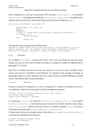 UPMC - LIP6                                                                            Manuel NS
Réseaux et Performances
                          Figure 10: Composition du lien avec les objets de tracage.

Cette configuration se crée par la commande OTcl Simulator trace-queue{} . La commande
create-trace{} et principalement utilisée par trace-queue{}. Trace::recv() est appelée par la
référence d'une trace d'un lien. Elle formate la ligne puis l'écrit dans le fichier par dump().
void Trace::recv(Packet* p, Handler* h)
{
        format(type_, src_, dst_, p);
        dump();
        namdump();
        /* hack: if trace object not attached to anything free packet */
        if (target_ == 0)
                Packet::free(p);
        else
                send(p, h);
}

Une ligne de trace se présente sous le format suivant:
opération, temps, noeud source, noeud destination, type de paquet, taille du
paquet, drapeaux, flot id, adresse source du paquet (noeud.port), adresse
destination du paquet (noeud.port), numéro du paquet, id du paquet.

5.1.2.       Variable

Les variables double ou int peuvent être tracées. C'est à dire que chaque fois que leur valeur
change, une trace est écrite dans le fichier de traçage. Le traçage de variable est expliqué dans le
paragraphe 2.2.3 de [3].

Dans NS, les variables pouvant être tracées sont dérivées de la classe de base TracedVar. Deux
classes sont fournies: TracedInt et TracedDouble. En reprenant notre exemple développé au
paragraphe paquet et en-tête, supposons que nous voulions tracer la variable NbPaquet de l'agent
smart. Il faut déclarer dans la classe SmartAgent:
TraceInt              NbPaquet_;

Ensuite au moyen de l'interpréteur, on active le traçage de la variable en indiquant son nom et
eventuellement l'objet fera l'écriture dans le fichier (on l'appelera le traceur).
# $smart utilise le traceur générique fourni dans trace.cc
set traceur [new Trace/Var]
$smart trace "NbPaquet_" $traceur

La commande trace{} est traitée par TclObject::command() (Tcl.cc ) qui appelle
TclObject::TraceVar(). Cette fonction associe le traceur à la variable. Quand la valeur change,
TraceInt::assign() affecte la nouvelle valeur à la variable et appelle trace() du traceur.
L'instruction en question dans assign() est: tracer_->trace(this);.
Si l'agent smart veut avoir son propre traceur, il faut définir SmartAgent::trace(TracedVar *).
L'activation par l'interpréteur devient alors:
# $smart utilise son propre tracer
$smart trace "NbPaquet_"

Le Mercredi 15 Septembre 1999                                                          - 41 -
 