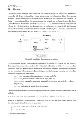 UPMC - LIP6                                                                              Manuel NS
Réseaux et Performances
5.2.       Moniteur

Un moniteur utilise des objets observateurs dits sniffeurs (snoop) qui sont insérés dans la topologie
réseau. Le rôle de ces petits sniffeurs est de faire remonter les informations d'états du réseau au
moniteur. Celui-ci est un point de ralliement de ces informations, où des calculs sont effectués. La
figure 11 montre l'assemblage des composants du lien lorsqu'il y a un QueueMonitor. La classe
QueueMonitor est définie dans le fichier queue-monitor.cc. Le moniteur est un composant qui
effectue des calculs relatifs au lien. Dans un souci de performance, il est préférable d'utiliser des
traces et de procéder à des traitements post-mortem à la simulation grâce à des outils comme perl ou
awk. Des exemples de scripts perl sont dans /bin/{getrc, set_flow_id}.

                      Link                             SnoopQueue


                             In                            Delay      Out         TTL
                 head_
                                         queue_            link_                  ttl_



                                                           Drop
                                               drophead_



                                              QueueMonitor

                             Figure 11: Installation d'un moniteur sur un lien.

Un moniteur peut servir à collecter des statistiques sur l'ensemble des flots ou par flot. Dans ce
dernier cas, le moniteur est de la classe FlowMon et est défini dans le fichier flowmon.cc. Les
statistiques collectées peuvent être un comptage ou une intégrale. Le calcul d'intégrale est approximé
par une somme de valeurs discrètes. Les statistiques sont élaborées par paquet et par octet. Les
statistiques collectées sont par exemple:
       - parrivals_ mesure combien de paquet ont été reçus par la file.
       - barrivals_ mesure combien d'octets ont été reçus par la file.
       - pdepartures_ mesure les paquets qui ont quitté le lien. A noter que parrivals_ = pdrops_ +
          pdepartures_.
       - pktsInt_ intégration de la taille de la file en paquet.

La façon la plus simple mais également la plus grossière d'utiliser un moniteur consiste à utiliser la
méthode:
Simulator instproc monitor-queue { n1 n2 qtrace { sampleInterval 0.1 } }

qtrace est le fichier de trace du monitor. Par exemple, pour procéder à la surveillance des flots d'un
lien entre deux routeurs, le code tcl est le suivant:
       #   set the links and create a flow monitor
       #
       #      r1 ---> r2
       #
Le Mercredi 15 Septembre 1999                                                            - 42 -
 