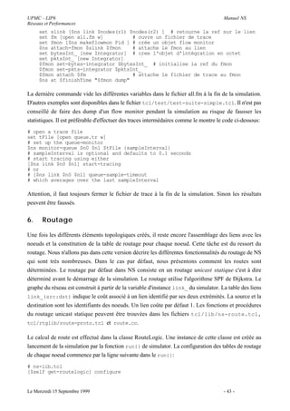 UPMC - LIP6                                                                            Manuel NS
Réseaux et Performances
     set slink [$ns link $nodes(r1) $nodes(r2) ] # retourne la ref sur le lien
     set fm [open all.fm w]          # ouvre un fichier de trace
     set fmon [$ns makeflowmon Fid ] # crée un objet flow monitor
     $ns attach-fmon $slink $fmon    # attache le fmon au lien
     set bytesInt_ [new Integrator] # cree l'objet d'intégration en octet
     set pktsInt_ [new Integrator]
     $fmon set-bytes-integrator $bytesInt_ # initialise la ref du fmon
     $fmon set-pkts-integrator $pktsInt_
     $fmon attach $fm                # attache le fichier de trace au fmon
     $ns at $finishTime "$fmon dump"

La dernière commande vide les différentes variables dans le fichier all.fm à la fin de la simulation.
D'autres exemples sont disponibles dans le fichier tcl/test/test-suite-simple.tcl. Il n'est pas
conseillé de faire des dump d'un flow monitor pendant la simulation au risque de fausser les
statistiques. Il est préférable d'effectuer des traces intermédaires comme le montre le code ci-dessous:
# open a trace file
set tFile [open queue.tr w]
# set up the queue-monitor
$ns monitor-queue $n0 $n1 $tFile {sampleInterval}
# sampleInterval is optional and defaults to 0.1 seconds
# start tracing using either
[$ns link $n0 $n1] start-tracing
# or
# [$ns link $n0 $n1] queue-sample-timeout
# which averages over the last sampleInterval

Attention, il faut toujours fermer le fichier de trace à la fin de la simulation. Sinon les résultats
peuvent être faussés.


6.     Routage

Une fois les différents éléments topologiques créés, il reste encore l'assemblage des liens avec les
noeuds et la constitution de la table de routage pour chaque noeud. Cette tâche est du ressort du
routage. Nous n'allons pas dans cette version décrire les différentes fonctionnalités du routage de NS
qui sont très nombreuses. Dans le cas par défaut, nous présentons comment les routes sont
déterminées. Le routage par défaut dans NS consiste en un routage unicast statique c'est à dire
déterminé avant le démarrage de la simulation. Le routage utilise l'algorithme SPF de Dijkstra. Le
graphe du réseau est construit à partir de la variable d'instance link_ du simulator. La table des liens
link_(src:dst) indique le coût associé à un lien identifié par ses deux extrémités. La source et la
destination sont les identifiants des noeuds. Un lien coûte par défaut 1. Les fonctions et procédures
du routage unicast statique peuvent être trouvées dans les fichiers tcl/lib/ns-route.tcl,
tcl/rtglib/route-proto.tcl et route.cc.

Le calcul de route est effectué dans la classe RouteLogic. Une instance de cette classe est créée au
lancement de la simulation par la fonction run{} de simulator. La configuration des tables de routage
de chaque noeud commence par la ligne suivante dans le run{}:
# ns-lib.tcl
[$self get-routelogic] configure


Le Mercredi 15 Septembre 1999                                                          - 43 -
 