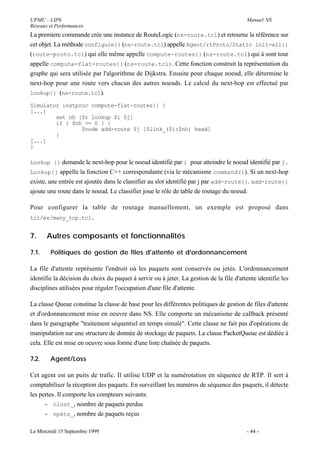 UPMC - LIP6                                                                              Manuel NS
Réseaux et Performances
La premiere commande crée une instance de RouteLogic (ns-route.tcl) et retourne la référence sur
cet objet. La méthode configure{} (ns-route.tcl) appelle Agent/rtProto/Static init-all{}
(route-proto.tcl) qui elle même appelle compute-routes{} (ns-route.tcl) qui à sont tour
appelle compute-flat-routes{} (ns-route.tcl). Cette fonction construit la représentation du
graphe qui sera utilisée par l'algorithme de Dijkstra. Ensuite pour chaque noeud, elle détermine le
next-hop pour une route vers chacun des autres noeuds. Le calcul du next-hop est effectué par
lookup{} (ns-route.tcl).

Simulator instproc compute-flat-routes{} {
[...]
        set nh [$r lookup $i $j]
        if { $nh >= 0 } {
                $node add-route $j [$link_($i:$nh) head]
        }
[...]
}

Lookup {} demande le next-hop pour le noeud identifié par i pour atteindre le noeud identifié par j.
Lookup{} appelle la fonction C++ correspondante (via le mécanisme command()). Si un next-hop
existe, une entrée est ajoutée dans le classifier au slot identifié par j par add-route{}. add-route{}
ajoute une route dans le noeud. Le classifier joue le rôle de table de routage du noeud.

Pour configurer la table de routage manuellement, un exemple est proposé dans
tcl/ex/many_tcp.tcl.


7.     Autres composants et fonctionnalités

7.1.    Politiques de gestion de files d'attente et d'ordonnancement

La file d'attente représente l'endroit où les paquets sont conservés ou jetés. L'ordonnancement
identifie la décision du choix du paquet à servir ou à jeter. La gestion de la file d'attente identifie les
disciplines utilisées pour réguler l'occupation d'une file d'attente.

La classe Queue constitue la classe de base pour les différentes politiques de gestion de files d'attente
et d'ordonnancement mise en oeuvre dans NS. Elle comporte un mécanisme de callback présenté
dans le paragraphe "traitement séquentiel en temps simulé". Cette classe ne fait pas d'opérations de
manipulation sur une structure de donnée de stockage de paquets. La classe PacketQueue est dédiée à
cela. Elle est mise en oeuvre sous forme d'une liste chaînée de paquets.

7.2.    Agent/Loss

Cet agent est un puits de trafic. Il utilise UDP et la numérotation en séquence de RTP. Il sert à
comptabiliser la réception des paquets. En surveillant les numéros de séquence des paquets, il détecte
les pertes. Il comporte les compteurs suivants:
      - nlost_, nombre de paquets perdus
      - npkts_, nombre de paquets reçus

Le Mercredi 15 Septembre 1999                                                            - 44 -
 