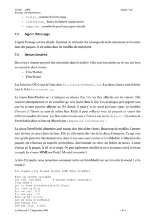 UPMC - LIP6                                                                              Manuel NS
Réseaux et Performances
       - nbytes_, nombre d'octets reçus
       - lastPktTime_, heure du dernier paquet arrivé
       - expected_, numéro du prochain paquet attendu

7.3.    Agent/Message

L'agent Message est très simple. Il permet de véhiculer des messages de taille maximum de 64 octets
dans des paquets. Il est utilisé dans les modéles du multipoint.

7.4.    Erreurs binaires

Des erreurs binaires peuvent être introduites dans le modèle. Elles sont introduites au niveau des liens
au moyen de deux classes:
     - ErrorModule,
     - ErrorModel.

Les fonctions OTcl sont définies dans tcl/lib/ns-errmodel.tcl. Les deux classes sont définies
dans le fichier errormodel.cc.

La classe ErrorModule sert à indiquer au niveau d'un lien les flux affectés par les erreurs. Elle
consiste principalement en un classifier qui sera inséré dans le lien. Les avantages qu'il apporte sont
que les erreurs peuvent affecter un flot donné. Il peut y avoir aussi plusieurs types de modèles
d'erreurs différents au sein du même lien. Enfin il peut collecter tous les paquets en erreur des
différents modèle d'erreurs. Les flots indéterminés sont affectés à son entrée default. L'insertion de
ErrorModule dans un lien est effectuée par SimpleLink errormodule{}.

La classe ErrorModel détermine quel paquet doit être altéré (drop). Beaucoup de modèles d'erreurs
sont dérivés de cette classe de base. Elle est elle-même dérivée de la classe Connector. Ce qui veut
dire qu'elle peut être directement mise dans le lien sans avoir recours à ErrorModule. L'altération des
paquets est effectuée de manière probabiliste, déterministe ou selon un fichier de traces. L'unité
d'erreur est le paquet, le bit ou le temps. On peut également spécifier la sorte de paquet altéré (voir par
exemple les classes SRMErrorModel, MrouteErrormodel).

A titre d'exemple, nous presentons comment mettre un ErrorModel sur un lien entre le noeud 1 et le
noeud 2:
$ns duplex-link $node1 $node2 10Mb 10ms DropTail

#Set up random variable
set rng [new RNG]       # Random Number Generator
$rng seed 0
set rv [new RandomVariable/Uniform]
$rv use-rng $rng
$rv set min_ 0.0
$rv set max_ 1.0
#Set up bit errors
set em [new ErrorModel]
$em ranvar $rv
$em set rate_ 0.0012
Le Mercredi 15 Septembre 1999                                                            - 45 -
 
