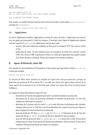UPMC - LIP6                                                                            Manuel NS
Réseaux et Performances

set err [open err.tr w]
set tr [$ns create-trace Loss $err $node1 $node2]

$ns lossmodel $em $node1 $node2

Pour insérer, un modèle d'erreurs dans les deux directions du lien, il faut utiliser install-error{}
à la place de lossmodel{}:
         $self install-error $src $dst $e1

7.5.    Applications

La classe Application modélise l'application en terme de source de trafic. L'application est associée
avec un agent qui correspond à l'entité de transport. L'interface entre l'agent et l'application reprend
celle des sockets (cf agent.h). Les applications sont de deux types:
       - sources, elles sont employées à générer un flux pour un transport TCP. On y trouve Telnet
          et Ftp.
       - générateur de trafic, ils sont employés pour les transports en mode non connecté comme
          UDP. On y trouve CBR, Exponentiel, Pareto. Le trafic peut également être généré à partir
          d'un fichier de traces contenant l'heure et la longueur des données à générer.


8.     Ajout d'éléments dans NS

Pour étendre les fonctionnalités de l'interpréteur, il faut ajouter une ligne dans le fichier ns-lib.tcl
comme par exemple:
source tcl/lan/ns_vlan.tcl

Le tutorial de Marc Greis contient un exemple de l'ajout d'un nouveau protocole. Lorsque ce
protocole est au-dessus de IP ou utilise IP, il est codé sous forme d'un agent (classe dérivée de la
classe agent). Si ce n'est pas le cas, il doit être codé comme une classe dérivée de la racine (classe
NsObject).

Les étapes de l'ajout d'un protocole dans NS sont:
      - déclaration de l'en-tête du paquet du protocole (ou unité de données du protocole)
      - déclaration de la classe du protocole (méthodes et attributs du protocole). Le nom des
         attributs est suffixé par le caractère "_".
      - définition de la liaison entre le code C++ et le code OTcl par la déclaration des variables
         statiques dérivées de la TclClass et de PacketHeaderClass respectivement pour l'agent et
         pour le paquet (ou unité de données) du protocole.
      - ajout du protocole ID dans packet.h par un #define. L'indicateur de fin de liste des
         protocoles ID est PT_NTYPE. Le protocole ID sert à identifier le type de paquet.
      - ajout du nom du protocole dans PT_NAMES (packet.h). L'ajout doit se faire à la position
         indiquée par la valeur du protocole ID définie précédemment. Pour les traces, la liste sert à
         remplacer l'ID du protocole par une chaîne de caractères.

Le Mercredi 15 Septembre 1999                                                          - 46 -
 