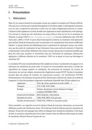 UPMC - LIP6                                                                             Manuel NS
Réseaux et Performances


I.    Présentation

1.     Motivations

Dans [1], les auteurs donnent les principales raisons qui rendent la simulation de l'Internet difficile.
Elles peuvent se résumer par la grande hétérogénéité et l'évolution rapide. L'hétérogénéité commence
avec les liens, comprend les protocoles et finit avec les trafics d'applications diverses et variées.
L'Internet évolue rapidement en terme de taille mais également en terme d'architecture et de topologie.
C'est devant ce constat que des chercheurs ont essayé d'élever l'état de l'art de la simulation de
l'Internet. Le projet VINT (http://netweb.usc.edu/vint) est une collaboration entre USC/ISI,
Xerox parc, LBNL et UCB. Il a pour objectif principal de construire un simulateur multi-protocoles
pour faciliter l'étude de l'interaction entre les protocoles et le comportement d'un réseau à différentes
échelles. Le projet contient des bibliothèques pour la génération de topologies réseaux, des trafics
ainsi que des outils de visualisation tel que l'animateur réseau nam (network animator). L'étude des
comportements à des échelles différentes d'un réseau n'est pas obtenue par la simulation parallèle (qui
peut être utile pour accélérer la simulation) mais par l'utilisation de techniques d'abstraction
appliquées à différents éléments de la simulation. VINT est un projet en cours qui développe le
simulateur NS.

Le simulateur NS actuel est particulièrement bien adapté aux réseaux à commutation de paquets et à la
réalisation de simulations de petite taille. Il contient les fonctionnalités nécessaires à l'étude des
algorithmes de routage unipoint ou multipoint, des protocoles de transport, de session, de
réservation, des services intégrés, des protocoles d'application comme HTTP. De plus le simulateur
possède déjà une palette de systèmes de transmission (couche 1 de l'architecture TCP/IP),
d'ordonnanceurs et de politiques de gestion de files d'attente pour effectuer des études de contrôle de
congestion. La liste des principaux composants actuellement disponible dans NS par catégorie est:
            Application                 Web, ftp, telnet, générateur de trafic (CBR, ...)
            Transport                   TCP, UDP, RTP, SRM
            Routage                     Statique, dynamique (vecteur distance) et routage
                                        multipoint (DVMRP, PIM)
            Gestion de file d'attente   RED, DropTail, Token bucket
            Discipline de service       CBQ, SFQ, DRR, Fair queueing
            Système de transmission CSMA/CD, CSMA/CA, lien point à point

Prises ensembles, ces capacités ouvrent le champ à l'étude de nouveaux mécanismes au niveau des
différentes couches de l'architecture réseau. NS est devenu l'outil de référence pour les chercheurs du
domaine. Ils peuvent ainsi partager leurs efforts et échanger leurs résultats de simulations. Cette façon
de faire se concrétise aujourd'hui par l'envoi dans certaines listes de diffusion électronique de scripts
de simulations NS pour illustrer les points de vue.


Le Mercredi 15 Septembre 1999                                                            -2-
 