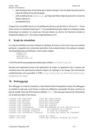 UPMC - LIP6                                                                            Manuel NS
Réseaux et Performances
      - ajout du paquet dans la liste gérée par le packet manager. Ceci est rendu nécessaire pour le
        calcul de l'offset de l'en-tête du paquet.
      - enfin modification du makefile.in par l'ajout du fichier objet du protocole à la liste des
        fichiers objet de ns.
      - recompilation de ns

Lorsque l'on a un modèle à écrire on a le problème de choisir ce qui doit être en Tcl et en C++. Tcl est
facile à écrire et à maintenir tandis que C++ est considérablement plus rapide à la simulation et plus
économique en mémoire. Le conseil que l'on peut donner est d'écrire les fonctions centrales et
intensément utilisées en C+ et le code en expérimentation en Tcl.


9.     Script de simulation

Le script de simulation consiste à indiquer la topologie du réseau, à activer des traces aux endroits
pertinents, à engendrer des événements particuliers à des instants donnés. De nombreux exemples
sont disponibles dans la distribution, citons les plus simples:
           example.tcl
           simple.tcl
           test-tbf.tcl
           vlantest-flat.tcl

L'API OTcl de NS est principalement définie dans le fichier tcl/lib/ns-lib.tcl.

On peut avoir également recours à des générateurs de scripts. Le générateur crée et exécute une
simulation pour des spécifications données d'agent, de topologie et de routage. Des informations
complémentaires sont accessibles à l'URL: http://www-mash.CS.Berkeley.EDU/ns/ns-
scengeneration.html.


10. Deboggage

Pour débugger un script de simulation, il faut d'abord utiliser l'interpréteur comme d'un débuggeur
en arrêtant le script juste avant l'erreur et utiliser les différentes commandes Tcl pour visualiser les
états du modèle. Pour cela OTcl fournit la méthode info{} bien utile pour retrouver des informations
sur les états des objets et des classes:
<classe>    info   superclass        liste des super-classes
<classe>    info   subclass          liste des sous-classes
<classe>    info   heritage          hierarchie d'heritage
<classe>    info   instances         liste des instances
<classe>    info   instprocs         liste des insprocs
<classe>    info   instcommands      liste des méthodes qui sont définies en C++
<classe>    info   instargs <instproc>       les arguments de l'Insproc
<classe>    info   instbody <instproc>       le corps de la méthode
<classe>    info   instdefault <instproc>    la valeur par défaut de l'argument

<objet> info class                       classe de l'objet
<objet> info vars                        listes des instances variables de l'objet




Le Mercredi 15 Septembre 1999                                                          - 47 -
 