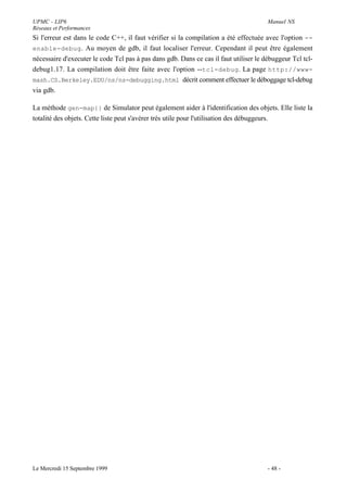 UPMC - LIP6                                                                            Manuel NS
Réseaux et Performances
Si l'erreur est dans le code C++, il faut vérifier si la compilation a été effectuée avec l'option --
enable-debug . Au moyen de gdb, il faut localiser l'erreur. Cependant il peut être également
nécessaire d'executer le code Tcl pas à pas dans gdb. Dans ce cas il faut utiliser le débuggeur Tcl tcl-
debug1.17. La compilation doit être faite avec l'option --tcl-debug . La page http://www-
mash.CS.Berkeley.EDU/ns/ns-debugging.html décrit comment effectuer le déboggage tcl-debug
via gdb.

La méthode gen-map{} de Simulator peut également aider à l'identification des objets. Elle liste la
totalité des objets. Cette liste peut s'avérer très utile pour l'utilisation des débuggeurs.




Le Mercredi 15 Septembre 1999                                                          - 48 -
 