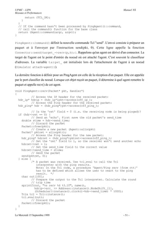 UPMC - LIP6                                                                             Manuel NS
Réseaux et Performances
         return (TCL_OK);
     }
    }
    // If the command hasn't been processed by PingAgent()::command,
    // call the command() function for the base class
    return (Agent::command(argc, argv));
}

PingAgent::command() définit la nouvelle commande Tcl "send". L'envoi consiste à préparer un
paquet et à l'envoyer par l'instruction send(pkt, 0). Cette ligne appelle la fonction
Connector::send{target_->recv(p,h);}. Rappelons qu'un agent est dérivé d'un connector. La
target de l'agent est le point d'entrée du noeud où est attaché l'agent. C'est souvent le classifieur
d'adresses. La variable target_ est initialisée lors de l'attachement de l'agent à un noeud
(Simulator attach-agent{}).

La dernière fonction à définir pour un PingAgent est celle de la réception d'un paquet. Elle est appelée
par le port classifier du noeud. Lorsque cet objet reçoit un paquet, il détermine à quel agent remettre le
paquet et appelle recv() de cet agent.
void PingAgent::recv(Packet* pkt, Handler*)
{
          // Access the IP header for the received packet:
  hdr_ip* hdrip = (hdr_ip*)pkt->access(off_ip_);
          // Access the Ping header for the received packet:
  hdr_ping* hdr = (hdr_ping*)pkt->access(off_ping_);

            // Is the 'ret' field = 0 (i.e. the receiving node is being pinged)?
    if (hdr->ret == 0) {
            // Send an 'echo'. First save the old packet's send_time
      double stime = hdr->send_time;
            // Discard the packet
      Packet::free(pkt);
            // Create a new packet (Agent::allocpkt)
      Packet* pktret = allocpkt();
            // Access the Ping header for the new packet:
      hdr_ping* hdrret = (hdr_ping*)pktret->access(off_ping_);
            // Set the 'ret' field to 1, so the receiver won't send another echo
      hdrret->ret = 1;
            // Set the send_time field to the correct value
      hdrret->send_time = stime;
            // Send the packet
      send(pktret, 0);
    } else {
            /* A packet was received. Use tcl.eval to call the Tcl
               interpreter with the ping results.
               Note: In the Tcl code, a procedure 'Agent/Ping recv {from rtt}'
               has to be defined which allows the user to react to the ping
               result. */
      char out[100];
            // Prepare the output to the Tcl interpreter. Calculate the round
            // trip time
      sprintf(out, "%s recv %d %3.1f", name(),
              hdrip->src_ >> Address::instance().NodeShift_[1],
              (Scheduler::instance().clock()-hdr->send_time) * 1000);
      Tcl& tcl = Tcl::instance();
      tcl.eval(out);
            // Discard the packet
      Packet::free(pkt);
    }
}

Le Mercredi 15 Septembre 1999                                                           - 51 -
 