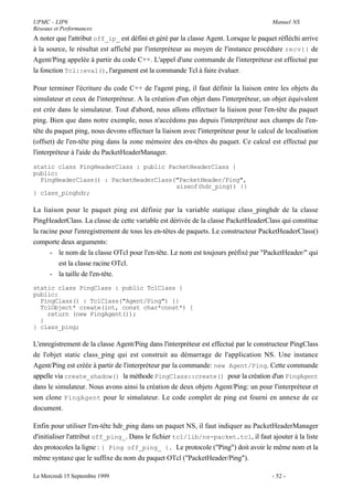UPMC - LIP6                                                                            Manuel NS
Réseaux et Performances
A noter que l'attribut off_ip_ est défini et géré par la classe Agent. Lorsque le paquet réfléchi arrive
à la source, le résultat est affiché par l'interpréteur au moyen de l'instance procédure recv{} de
Agent/Ping appelée à partir du code C++. L'appel d'une commande de l'interpréteur est effectué par
la fonction Tcl::eval(), l'argument est la commande Tcl à faire évaluer.

Pour terminer l'écriture du code C++ de l'agent ping, il faut définir la liaison entre les objets du
simulateur et ceux de l'interpréteur. A la création d'un objet dans l'interpréteur, un objet équivalent
est crée dans le simulateur. Tout d'abord, nous allons effectuer la liaison pour l'en-tête du paquet
ping. Bien que dans notre exemple, nous n'accédons pas depuis l'interpréteur aux champs de l'en-
tête du paquet ping, nous devons effectuer la liaison avec l'interpréteur pour le calcul de localisation
(offset) de l'en-tête ping dans la zone mémoire des en-têtes du paquet. Ce calcul est effectué par
l'interpréteur à l'aide du PacketHeaderManager.

static class PingHeaderClass : public PacketHeaderClass {
public:
  PingHeaderClass() : PacketHeaderClass("PacketHeader/Ping",
                                        sizeof(hdr_ping)) {}
} class_pinghdr;

La liaison pour le paquet ping est définie par la variable statique class_pinghdr de la classe
PingHeaderClass. La classe de cette variable est dérivée de la classe PacketHeaderClass qui constitue
la racine pour l'enregistrement de tous les en-têtes de paquets. Le constructeur PacketHeaderClass()
comporte deux arguments:
      - le nom de la classe OTcl pour l'en-tête. Le nom est toujours préfixé par "PacketHeader/" qui
          est la classe racine OTcl.
      - la taille de l'en-tête.
static class PingClass : public TclClass {
public:
  PingClass() : TclClass("Agent/Ping") {}
  TclObject* create(int, const char*const*) {
    return (new PingAgent());
  }
} class_ping;

L'enregistrement de la classe Agent/Ping dans l'interpréteur est effectué par le constructeur PingClass
de l'objet static class_ping qui est construit au démarrage de l'application NS. Une instance
Agent/Ping est créée à partir de l'interpréteur par la commande: new Agent/Ping. Cette commande
appelle via create_shadow() la méthode PingClass::create() pour la création d'un PingAgent
dans le simulateur. Nous avons ainsi la création de deux objets Agent/Ping: un pour l'interpréteur et
son clone PingAgent pour le simulateur. Le code complet de ping est fourni en annexe de ce
document.

Enfin pour utiliser l'en-tête hdr_ping dans un paquet NS, il faut indiquer au PacketHeaderManager
d'initialiser l'attribut off_ping_. Dans le fichier tcl/lib/ns-packet.tcl, il faut ajouter à la liste
des protocoles la ligne : { Ping off_ping_ }. Le protocole ("Ping") doit avoir le même nom et la
même syntaxe que le suffixe du nom du paquet OTcl ("PacketHeader/Ping").

Le Mercredi 15 Septembre 1999                                                          - 52 -
 
