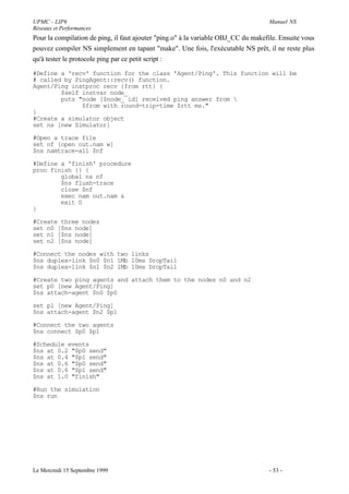 UPMC - LIP6                                                                        Manuel NS
Réseaux et Performances
Pour la compilation de ping, il faut ajouter "ping.o" à la variable OBJ_CC du makefile. Ensuite vous
pouvez compiler NS simplement en tapant "make". Une fois, l'exécutable NS prêt, il ne reste plus
qu'à tester le protocole ping par ce petit script :

#Define a 'recv' function for the class 'Agent/Ping'. This function will be
# called by PingAgent::recv() function.
Agent/Ping instproc recv {from rtt} {
        $self instvar node_
        puts "node [$node_ id] received ping answer from 
              $from with round-trip-time $rtt ms."
}
#Create a simulator object
set ns [new Simulator]

#Open a trace file
set nf [open out.nam w]
$ns namtrace-all $nf

#Define a 'finish' procedure
proc finish {} {
        global ns nf
        $ns flush-trace
        close $nf
        exec nam out.nam &
        exit 0
}

#Create three nodes
set n0 [$ns node]
set n1 [$ns node]
set n2 [$ns node]

#Connect the nodes with two links
$ns duplex-link $n0 $n1 1Mb 10ms DropTail
$ns duplex-link $n1 $n2 1Mb 10ms DropTail

#Create two ping agents and attach them to the nodes n0 and n2
set p0 [new Agent/Ping]
$ns attach-agent $n0 $p0

set p1 [new Agent/Ping]
$ns attach-agent $n2 $p1

#Connect the two agents
$ns connect $p0 $p1

#Schedule events
$ns at 0.2 "$p0 send"
$ns at 0.4 "$p1 send"
$ns at 0.6 "$p0 send"
$ns at 0.6 "$p1 send"
$ns at 1.0 "finish"

#Run the simulation
$ns run




Le Mercredi 15 Septembre 1999                                                      - 53 -
 