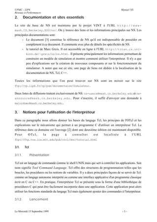 UPMC - LIP6                                                                            Manuel NS
Réseaux et Performances
2.       Documentation et sites essentiels

Le site de base de NS est maintenu par le projet VINT à l'URL h t t p : / / w w w -
mash.CS.Berkeley.EDU/ns/. On y trouve des liens et les informations principales sur NS. Les
principales documentations sont:
      - Le document [3] constitue la référence de NS qu'il est indispensable de posséder en
         complément à ce document. Il commente avec plus de détails les spécificités de NS.
      - le tutoriel de Marc Greis. Il est accessible en ligne à l'URL http://titan.cs.uni-
         bonn.de/~greis/ns/ns.html. Il présente principalement les informations permettant de
         construire un modèle de simulation et montre comment utiliser l'interpréteur. Il n'y a que
         peu d'explications sur la création de nouveaux composants et sur le fonctionnement du
         simulateur. A noter que sur ce site, une page de liens est dédiée à la localisation de la
         documentation de NS, Tcl, C++.

Toutes les informations que l'on peut trouver sur NS sont en miroir sur le site
ftp://rp.lip6.fr/rp/pub/documentaire/Simulateur.

Deux listes de diffusions traitent exclusivement de NS: ns-users@mash.cs.berkeley.edu et ns-
announce@mash.cs.berkeley.edu. Pour s'inscrire, il suffit d'envoyer une demande à
majordomo@mash.cs.berkeley.edu.


3.       Notions pour l'utilisation de l'interpréteur

Dans ce paragraphe nous allons donner les bases du langage Tcl, les principes de l'OTcl et les
explications sur le mécanisme qui permet à un programme C d'utiliser un interpréteur Tcl. La
référence dans ce domaine est l'ouvrage [2] dont une deuxième édition est maintenant disponible.
Pour      OTcl,      la    page       à     consulter      est     localisée      à      l'URL
ftp://ftp.tns.lcs.mit.edu/pub/otcl/doc/tutorial.html

3.1.      Tcl

3.1.1.          Présentation

Tcl est un langage de commande comme le shell UNIX mais qui sert à contrôler les applications. Son
nom signifie Tool Command Language. Tcl offre des structures de programmation telles que les
boucles, les procédures ou les notions de variables. Il y a deux principales façons de se servir de Tcl:
comme un langage autonome interprété ou comme une interface applicative d'un programme classique
écrit en C ou C++. En pratique, l'interpréteur Tcl se présente sous la forme d'une bibliothèque de
procédures C qui peut être facilement incorporée dans une application. Cette application peut alors
utiliser les fonctions standards du langage Tcl mais également ajouter des commandes à l'interpréteur.

3.1.2.          Lancement


Le Mercredi 15 Septembre 1999                                                           -3-
 
