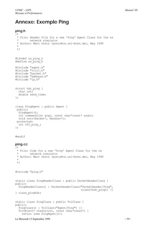 UPMC - LIP6                                                    Manuel NS
Réseaux et Performances


Annexe: Exemple Ping
ping.h
/*
 * File: Header File for a new 'Ping' Agent Class for the ns
 *       network simulator
 * Author: Marc Greis (greis@cs.uni-bonn.de), May 1998
 *
 */


#ifndef ns_ping_h
#define ns_ping_h

#include    "agent.h"
#include    "tclcl.h"
#include    "packet.h"
#include    "address.h"
#include    "ip.h"


struct hdr_ping {
  char ret;
  double send_time;
};


class PingAgent : public Agent {
 public:
  PingAgent();
  int command(int argc, const char*const* argv);
  void recv(Packet*, Handler*);
 protected:
  int off_ping_;
};


#endif

ping.cc
/*
 * File: Code for a new 'Ping' Agent Class for the ns
 *       network simulator
 * Author: Marc Greis (greis@cs.uni-bonn.de), May 1998
 *
 */


#include "ping.h"


static class PingHeaderClass : public PacketHeaderClass {
public:
  PingHeaderClass() : PacketHeaderClass("PacketHeader/Ping",
                                        sizeof(hdr_ping)) {}
} class_pinghdr;


static class PingClass : public TclClass {
public:
  PingClass() : TclClass("Agent/Ping") {}
  TclObject* create(int, const char*const*) {
    return (new PingAgent());
Le Mercredi 15 Septembre 1999                                  - 59 -
 