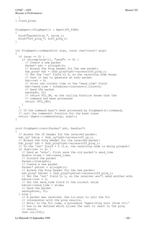 UPMC - LIP6                                                          Manuel NS
Réseaux et Performances
  }
} class_ping;


PingAgent::PingAgent() : Agent(PT_PING)
{
  bind("packetSize_", &size_);
  bind("off_ping_", &off_ping_);
}


int PingAgent::command(int argc, const char*const* argv)
{
  if (argc == 2) {
    if (strcmp(argv[1], "send") == 0) {
      // Create a new packet
      Packet* pkt = allocpkt();
      // Access the Ping header for the new packet:
      hdr_ping* hdr = (hdr_ping*)pkt->access(off_ping_);
      // Set the 'ret' field to 0, so the receiving node knows
      // that it has to generate an echo packet
      hdr->ret = 0;
      // Store the current time in the 'send_time' field
      hdr->send_time = Scheduler::instance().clock();
      // Send the packet
      send(pkt, 0);
      // return TCL_OK, so the calling function knows that the
      // command has been processed
      return (TCL_OK);
    }
  }
  // If the command hasn't been processed by PingAgent()::command,
  // call the command() function for the base class
  return (Agent::command(argc, argv));
}


void PingAgent::recv(Packet* pkt, Handler*)
{
  // Access the IP header for the received packet:
  hdr_ip* hdrip = (hdr_ip*)pkt->access(off_ip_);
  // Access the Ping header for the received packet:
  hdr_ping* hdr = (hdr_ping*)pkt->access(off_ping_);
  // Is the 'ret' field = 0 (i.e. the receiving node is being pinged)?
  if (hdr->ret == 0) {
    // Send an 'echo'. First save the old packet's send_time
    double stime = hdr->send_time;
    // Discard the packet
    Packet::free(pkt);
    // Create a new packet
    Packet* pktret = allocpkt();
    // Access the Ping header for the new packet:
    hdr_ping* hdrret = (hdr_ping*)pktret->access(off_ping_);
    // Set the 'ret' field to 1, so the receiver won't send another echo
    hdrret->ret = 1;
    // Set the send_time field to the correct value
    hdrret->send_time = stime;
    // Send the packet
    send(pktret, 0);
  } else {
    // A packet was received. Use tcl.eval to call the Tcl
    // interpreter with the ping results.
    // Note: In the Tcl code, a procedure 'Agent/Ping recv {from rtt}'
    // has to be defined which allows the user to react to the ping
    // result.
    char out[100];

Le Mercredi 15 Septembre 1999                                        - 60 -
 