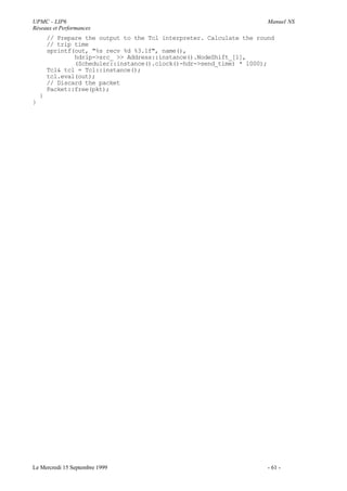 UPMC - LIP6                                                            Manuel NS
Réseaux et Performances
        // Prepare the output to the Tcl interpreter. Calculate the round
        // trip time
        sprintf(out, "%s recv %d %3.1f", name(),
                hdrip->src_ >> Address::instance().NodeShift_[1],
                (Scheduler::instance().clock()-hdr->send_time) * 1000);
        Tcl& tcl = Tcl::instance();
        tcl.eval(out);
        // Discard the packet
        Packet::free(pkt);
    }
}




Le Mercredi 15 Septembre 1999                                          - 61 -
 