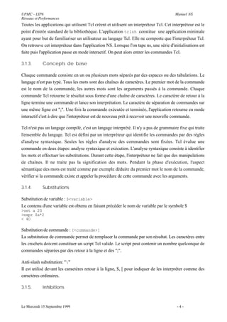 UPMC - LIP6                                                                             Manuel NS
Réseaux et Performances
Toutes les applications qui utilisent Tcl créent et utilisent un interpréteur Tcl. Cet interpréteur est le
point d'entrée standard de la bibliothèque. L'application tclsh constitue une application minimale
ayant pour but de familiariser un utilisateur au langage Tcl. Elle ne comporte que l'interpréteur Tcl.
On retrouve cet interpréteur dans l'application NS. Lorsque l'on tape ns, une série d'initialisations est
faite puis l'application passe en mode interactif. On peut alors entrer les commandes Tcl.

3.1.3.       Concepts de base

Chaque commande consiste en un ou plusieurs mots séparés par des espaces ou des tabulations. Le
langage n'est pas typé. Tous les mots sont des chaînes de caractères. Le premier mot de la commande
est le nom de la commande, les autres mots sont les arguments passés à la commande. Chaque
commande Tcl retourne le résultat sous forme d'une chaîne de caractères. Le caractère de retour à la
ligne termine une commande et lance son interprétation. Le caractère de séparation de commandes sur
une même ligne est ";". Une fois la commande exécutée et terminée, l'application retourne en mode
interactif c'est à dire que l'interpréteur est de nouveau prêt à recevoir une nouvelle commande.

Tcl n'est pas un langage compilé, c'est un langage interprété. Il n'y a pas de grammaire fixe qui traite
l'ensemble du langage. Tcl est défini par un interpréteur qui identifie les commandes par des règles
d'analyse syntaxique. Seules les règles d'analyse des commandes sont fixées. Tcl évalue une
commande en deux étapes: analyse syntaxique et exécution. L'analyse syntaxique consiste à identifier
les mots et effectuer les substitutions. Durant cette étape, l'interpréteur ne fait que des manipulations
de chaînes. Il ne traite pas la signification des mots. Pendant la phase d'exécution, l'aspect
sémantique des mots est traité comme par exemple déduire du premier mot le nom de la commande,
vérifier si la commande existe et appeler la procédure de cette commande avec les arguments.

3.1.4.       Substitutions

Substitution de variable : $<variable>
Le contenu d'une variable est obtenu en faisant précéder le nom de variable par le symbole $
>set a 20
>expr $a*2
< 4O

Substitution de commande : [<commande>]
La substitution de commande permet de remplacer la commande par son résultat. Les caractères entre
les crochets doivent constituer un script Tcl valide. Le script peut contenir un nombre quelconque de
commandes séparées par des retour à la ligne et des ";".

Anti-slash substitution: ""
Il est utilisé devant les caractères retour à la ligne, $, [ pour indiquer de les interpréter comme des
caractères ordinaires.

3.1.5.       Inhibitions



Le Mercredi 15 Septembre 1999                                                             -4-
 