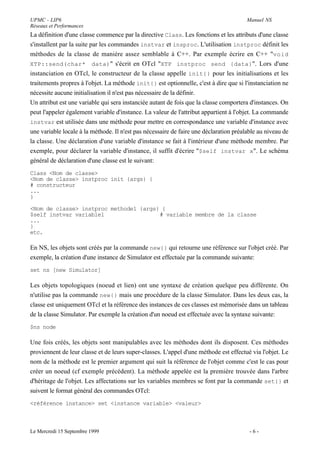 UPMC - LIP6                                                                             Manuel NS
Réseaux et Performances
La définition d'une classe commence par la directive Class. Les fonctions et les attributs d'une classe
s'installent par la suite par les commandes instvar et insproc. L'utilisation instproc définit les
méthodes de la classe de manière assez semblable à C++. Par exemple écrire en C++ "void
XTP::send(char* data) " s'écrit en OTcl "XTP instproc send {data}". Lors d'une
instanciation en OTcl, le constructeur de la classe appelle init{} pour les initialisations et les
traitements propres à l'objet. La méthode init{} est optionnelle, c'est à dire que si l'instanciation ne
nécessite aucune initialisation il n'est pas nécessaire de la définir.
Un attribut est une variable qui sera instanciée autant de fois que la classe comportera d'instances. On
peut l'appeler également variable d'instance. La valeur de l'attribut appartient à l'objet. La commande
instvar est utilisée dans une méthode pour mettre en correspondance une variable d'instance avec
une variable locale à la méthode. Il n'est pas nécessaire de faire une déclaration préalable au niveau de
la classe. Une déclaration d'une variable d'instance se fait à l'intérieur d'une méthode membre. Par
exemple, pour déclarer la variable d'instance, il suffit d'écrire "$self instvar x". Le schéma
général de déclaration d'une classe est le suivant:
Class <Nom de classe>
<Nom de classe> instproc init {args} {
# constructeur
...
}

<Nom de classe> instproc methode1 {args} {
$self instvar variable1                 # variable membre de la classe
...
}
etc.

En NS, les objets sont créés par la commande new{} qui retourne une référence sur l'objet créé. Par
exemple, la création d'une instance de Simulator est effectuée par la commande suivante:
set ns [new Simulator]

Les objets topologiques (noeud et lien) ont une syntaxe de création quelque peu différente. On
n'utilise pas la commande new{} mais une procédure de la classe Simulator. Dans les deux cas, la
classe est uniquement OTcl et la référence des instances de ces classes est mémorisée dans un tableau
de la classe Simulator. Par exemple la création d'un noeud est effectuée avec la syntaxe suivante:
$ns node

Une fois créés, les objets sont manipulables avec les méthodes dont ils disposent. Ces méthodes
proviennent de leur classe et de leurs super-classes. L'appel d'une méthode est effectué via l'objet. Le
nom de la méthode est le premier argument qui suit la référence de l'objet comme c'est le cas pour
créer un noeud (cf exemple précédent). La méthode appelée est la première trouvée dans l'arbre
d'héritage de l'objet. Les affectations sur les variables membres se font par la commande set{} et
suivent le format général des commandes OTcl:
<référence instance> set <instance variable> <valeur>



Le Mercredi 15 Septembre 1999                                                            -6-
 