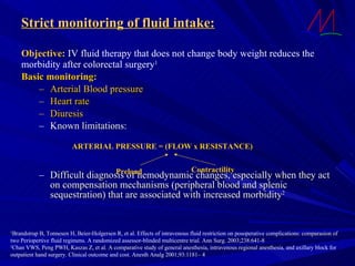 Objective:  IV fluid therapy that does not change body weight reduces the  morbidity after colorectal surgery 1 Basic monitoring: Arterial Blood pressure Heart rate Diuresis Known limitations: Difficult diagnosis of hemodynamic changes, especially when they act on compensation mechanisms (peripheral blood and splenic sequestration) that are associated with increased morbidity 2 1 Brandstrup B, Tonnesen H, Beier-Holgersen R, et al. Effects of intravenous fluid restriction on posoperative complications: comparasion of two Periopertive fluid regimens. A randomized assessor-blinded multicentre trial. Ann Surg. 2003;238:641-8 2 Chan VWS, Peng PWH, Kaszas Z, et al. A comparative study of general anesthesia, intravenous regional anesthesia, and axillary block for  outpatient hand surgery. Clinical outcome and cost. Anesth Analg 2001;93:1181– 4   Strict monitoring of fluid intake: ARTERIAL PRESSURE = (FLOW x RESISTANCE) Preload Contractility 