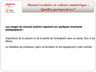 Les utilisations du manuel scolaire reposent sur quelques
invariants pédagogiques :
Importance de la posture et de la parole de l’enseignant dans sa classe, face à ses
élèves.
La médiation du professeur (donc sa formation et son équipement) reste centrale.
Manuelscolaireetculture numérique:
Quellesperspectives ?
 