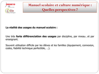 La réalité des utilisations du manuel scolaire :
Une très forte différenciation par discipline, par niveau…
et par enseignant.
Souvent utilisation difficile par les élèves et les familles (équipement, connexion,
codes, fiabilité technique perfectible, …).
Manuelscolaireetculture numérique:
Quellesperspectives ?
 