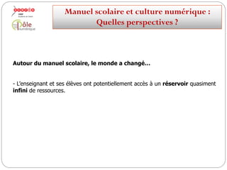 Autour du manuel scolaire, le monde a changé…
- L’enseignant et ses élèves ont potentiellement accès à un réservoir quasiment
infini de ressources.
Manuelscolaireetculture numérique:
Quellesperspectives ?
 