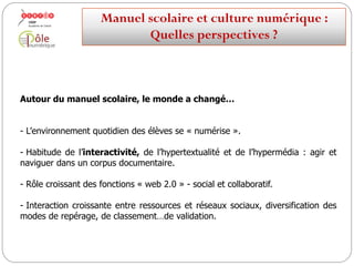 Autour du manuel scolaire, le monde a changé…
-L’environnement quotidien des élèves se « numérise ».
-Habitude de l’interactivité, de l’hypertextualité et de l’hypermédia : agir et
naviguer dans un corpus documentaire.
- Rôle croissant des fonctions « web 2.0 » - social et collaboratif.
-Interaction croissante entre ressources et réseaux sociaux, diversification des
modes de repérage, de classement…de validation.
Manuelscolaireetculture numérique:
Quellesperspectives ?
 