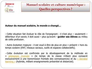 Autour du manuel scolaire, le monde a changé…
-Cette situation fait évoluer le rôle de l’enseignant : il n’est plus – seulement –
détenteur d’un savoir, il doit aussi – plus qu’avant - guider ses élèves au milieu
de cette profusion.
-Autre évolution majeure : il est voué à être de plus en plus « présent » hors du
temps scolaire (ENT, réseaux sociaux, outils et espaces collaboratifs).
- Cette évolution est confirmée par le développement de la méthode en
« pédagogie inversée » (le temps de la classe n’étant plus consacré
exclusivement à une transmission frontale des connaissances) et du « blended
learning » (hybride, mêlant enseignements présentiel et distanciel).
Manuelscolaireetculture numérique:
Quellesperspectives ?
 