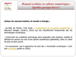 Autour du manuel scolaire, le monde a changé…
-Au-delà de l’Ecole, c’est toute « l’organologie de la sphère académique »
(Bernard Stiegler, Canal-U, 2013) qui est actuellement bouleversée par les
technologies numériques.
-C’est-à-dire les conditions techniques dans lesquelles sont produits,
publiés et diffusés les savoirs (au sein d’une sphère académique globalisée),
dans un cadre de plus en plus ouvert.
-Ce mouvement est à rapprocher de celui des « Humanités numériques »
(voir leur manifeste publié en 2010).
Manuelscolaireetculture numérique:
Quellesperspectives ?
 