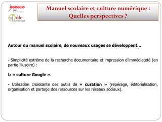 Autour du manuel scolaire, de nouvelles pratiques se développent…
-Simplicité extrême de la recherche documentaire et impression d’immédiateté (en
partie illusoire) :
la « culture Google ».
-Utilisation croissante des outils de « curation » (repérage, éditorialisation,
organisation et partage des ressources sur les réseaux sociaux).
Manuelscolaireetculture numérique:
Quellesperspectives ?
 