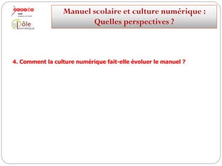 Parmi ces pratiques : la pédagogie inversée
Les utilisations du manuel scolaire peuvent s’intégrer dans une
démarche de pédagogie inversée :
Les phases de transmission de contenu peuvent s’appuyer sur les
potentialités du numérique
(capsules vidéo, environnement numérique de travail, partage de
ressources, médias sociaux)…
…pour optimiser les temps d’interaction entre le professeur et ses élèves et les
centrer sur la mise en pratique et la différenciation pédagogique.
Manuelscolaireetculture numérique:
Quellesperspectives ?
 