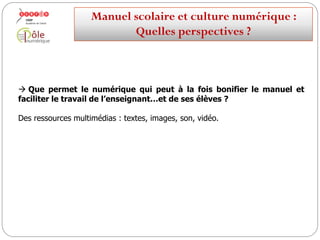 Comment la culture numérique fait-elle évoluer le manuel ?
 Le numérique peut à la fois :
bonifier le manuel
faciliter le travail de l’enseignant
…et de ses élèves ?
Manuelscolaireetculture numérique:
Quellesperspectives ?
 