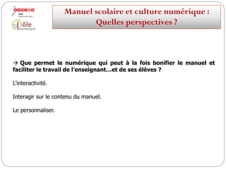  Que permet le numérique qui peut à la fois bonifier le manuel et
faciliter le travail de l’enseignant…et de ses élèves ?
Des ressources multimédias : textes, images, son, vidéo.
Manuelscolaireetculture numérique:
Quellesperspectives ?
 