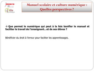  Que permet le numérique qui peut à la fois bonifier le manuel et
faciliter le travail de l’enseignant…et de ses élèves ?
L’interactivité.
Interagir sur le contenu du manuel.
Le personnaliser.
Manuelscolaireetculture numérique:
Quellesperspectives ?
 
