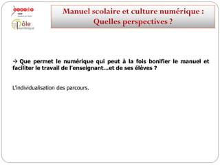  Que permet le numérique qui peut à la fois bonifier le manuel et
faciliter le travail de l’enseignant…et de ses élèves ?
La mémorisation, le stockage et la réutilisation du travail de la classe.
Mais aussi la valorisation, voire la publication, du travail des élèves.
Manuelscolaireetculture numérique:
Quellesperspectives ?
 