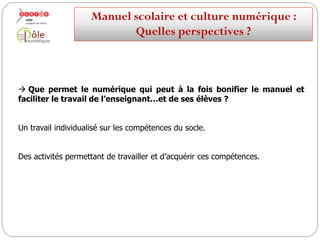  Que permet le numérique qui peut à la fois bonifier le manuel et
faciliter le travail de l’enseignant…et de ses élèves ?
L’individualisation des parcours.
Manuelscolaireetculture numérique:
Quellesperspectives ?
 