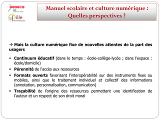  Que permet le numérique qui peut à la fois bonifier le manuel et
faciliter le travail de l’enseignant…et de ses élèves ?
Un travail individualisé sur les compétences du socle.
Des activités permettant de travailler et d’acquérir ces compétences.
Manuelscolaireetculture numérique:
Quellesperspectives ?
 