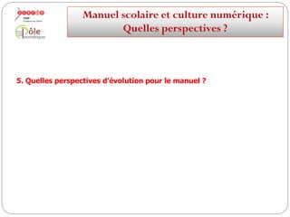  Mais la culture numérique détermine de nouvelles attentes de la part
des utilisateurs
 Continuum éducatif (dans le temps : école-collège-lycée ; dans l’espace :
école/domicile)
 Pérennité de l'accès aux ressources
 Formats ouverts favorisant l'interopérabilité sur des instruments fixes ou
mobiles, ainsi que le traitement individuel et collectif des informations
(annotation, personnalisation, communication)
 Traçabilité de l’origine des ressources permettant une identification de
l'auteur et un respect de son droit moral
Manuelscolaireetculture numérique:
Quellesperspectives ?
 