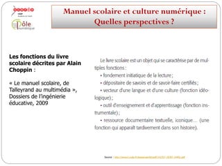 Les fonctions du livre
scolaire décrites par Alain
Choppin :
« Le manuel scolaire, de
Talleyrand au multimédia »,
Dossiers de l’ingénierie
éducative, 2009
Source : http://www2.cndp.fr/dossiersie/66/pdf/142357-18787-24402.pdf
Manuelscolaireetculture numérique:
Quellesperspectives ?
 