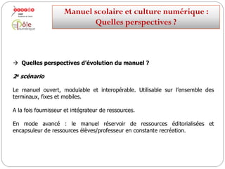  Quelles perspectives d’évolution du manuel ?
1er scénario
Le manuel « fermé » et figé dans sa forme, devenant une ressource d’appoint
parmi d’autres au sein des environnements de travail.
Manuelscolaireetculture numérique:
Quellesperspectives ?
 