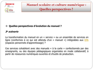  Quelles perspectives d’évolution du manuel ?
2e scénario
sur l’ensemble desLe manuel ouvert, modulable et interopérable. Utilisable
terminaux, fixes et mobiles.
A la fois fournisseur et intégrateur de ressources.
En mode avancé : le manuel réservoir de ressources éditorialisées et
encapsuleur de ressources élèves/professeur en constante recréation.
Manuelscolaireetculture numérique:
Quellesperspectives ?
 