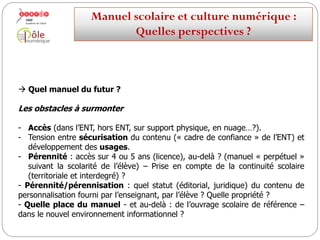  Quelles perspectives d’évolution du manuel ?
3e scénario
La transformation du manuel en un « service » ou un ensemble de services en
ligne (conformes à ce qui est attendu d’un « manuel ») intégrables aux EPA
(espaces personnels d’apprentissage) ?
Ces services cohabitent avec des manuels « à la carte » confectionnés par des
enseignants, ou des équipes pédagogiques organisées en mode collaboratif, à
partir de ressources numériques ouvertes et d’outils de production.
Manuelscolaireetculture numérique:
Quellesperspectives ?
 