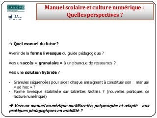  Quel manuel du futur ?
Avenir de la forme livresque du guide pédagogique ?
Vers un accès « granulaire » à une banque de ressources ?
Vers une solution hybride ?
- Granules séquencées pour aider chaque enseignant à constituer son manuel
« ad hoc » ?
- Forme livresque stabilisée sur tablettes tactiles ? (nouvelles pratiques de
lecture numérique)
 Vers un manuel numérique multifacette, polymorphe et adapté aux
pratiques pédagogiques en mobilité ?
Manuelscolaireetculture numérique:
Quellesperspectives ?
 