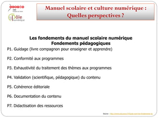 Les fondements du manuel scolaire numérique
Fondements pédagogiques
P1. Guidage (livre compagnon pour enseigner et apprendre)
P2. Conformité aux programmes
P3. Exhaustivité du traitement des thèmes aux programmes
P4. Validation (scientifique, pédagogique) du contenu
P5. Cohérence éditoriale
P6. Documentation du contenu
P7. Didactisation des ressources
Manuelscolaireetculture numérique:
Quellesperspectives ?
Svoir aussi article Médiafiches, « Le manuel réinventé » (novembre 2013) : http://mediafiches.ac-creteil.fr/spip.php?article301
 