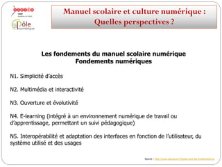 Les fondements du manuel scolaire numérique
Fondements numériques
N1. Simplicité d’accès
N2. Multimédia et interactivité
N3. Ouverture et évolutivité
N4. E-learning (intégré à un environnement numérique de travail ou
d’apprentissage, permettant un suivi pédagogique)
N5. Interopérabilité et adaptation des interfaces en fonction de l’utilisateur, du
système utilisé et des pratiques pédagogiques
Manuelscolaireetculture numérique:
Quellesperspectives ?
Source : http://www.educavox.fr/Quels-sont-les-fondements-du
 